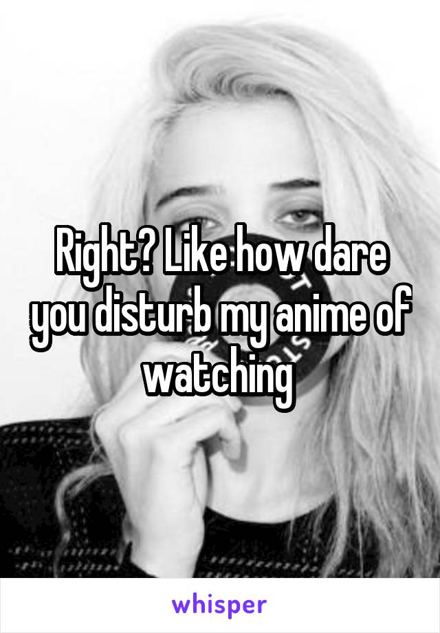 Right? Like how dare you disturb my anime of watching 
