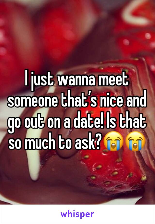 I just wanna meet someone that’s nice and go out on a date! Is that so much to ask?😭😭