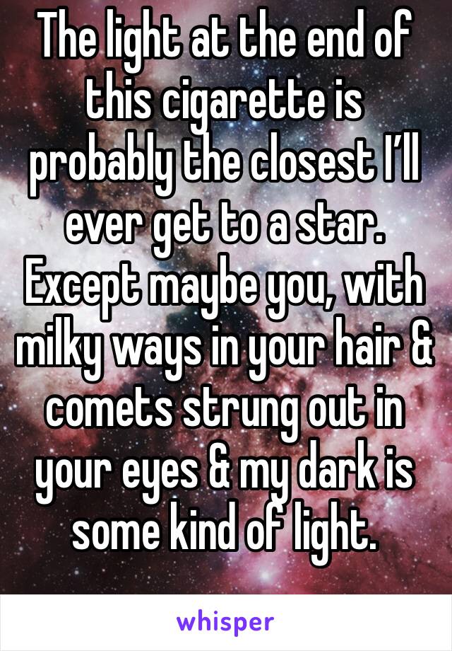 The light at the end of this cigarette is probably the closest I’ll ever get to a star. Except maybe you, with milky ways in your hair & comets strung out in your eyes & my dark is some kind of light.