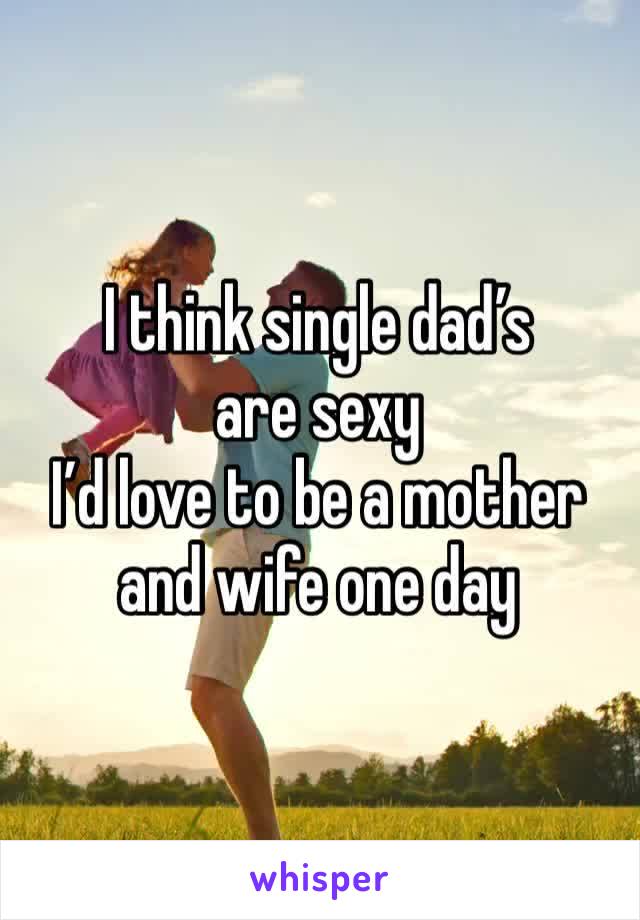 I think single dad’s are sexy
I’d love to be a mother and wife one day