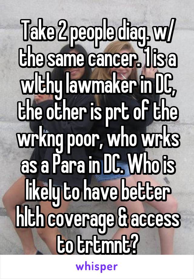 Take 2 people diag. w/ the same cancer. 1 is a wlthy lawmaker in DC, the other is prt of the wrkng poor, who wrks as a Para in DC. Who is likely to have better hlth coverage & access to trtmnt?