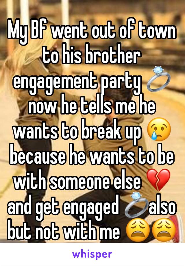 My Bf went out of town to his brother engagement party 💍 now he tells me he wants to break up 😢because he wants to be with someone else 💔 and get engaged 💍also but not with me 😩😩