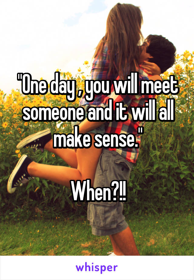 "One day , you will meet someone and it will all make sense."

When?!!