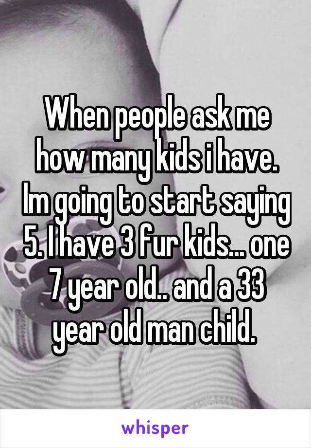 When people ask me how many kids i have. Im going to start saying 5. I have 3 fur kids... one 7 year old.. and a 33 year old man child. 