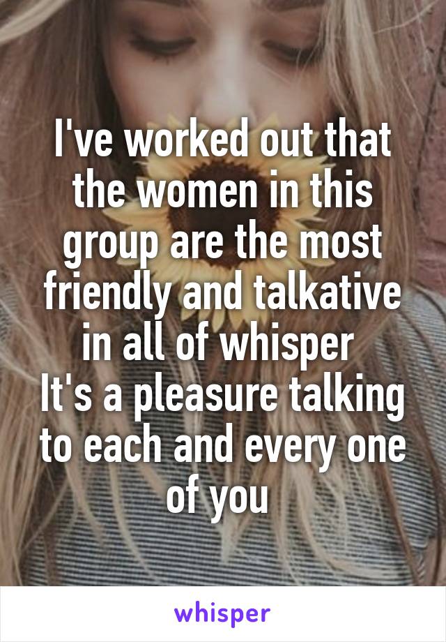 I've worked out that the women in this group are the most friendly and talkative in all of whisper 
It's a pleasure talking to each and every one of you 