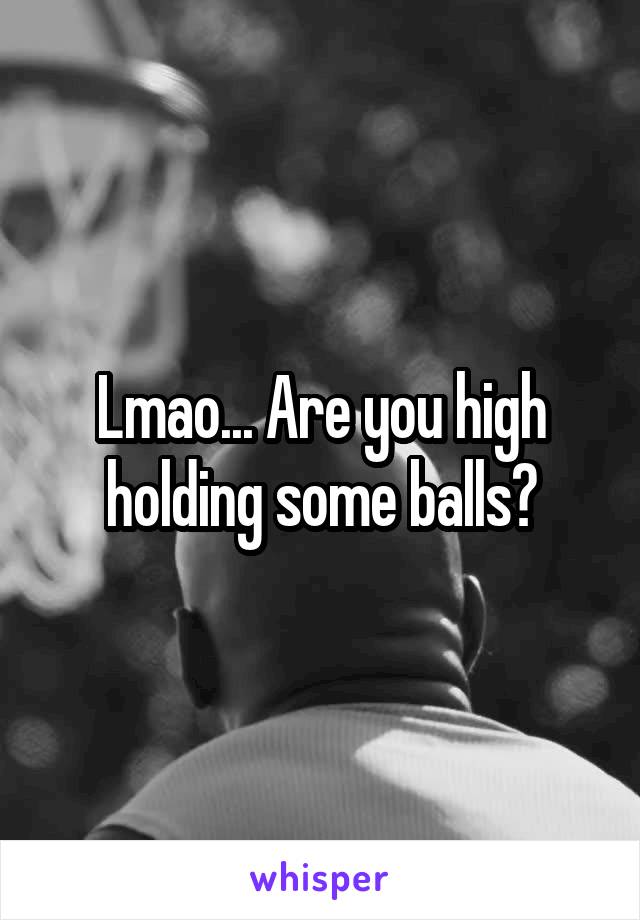 Lmao... Are you high holding some balls?