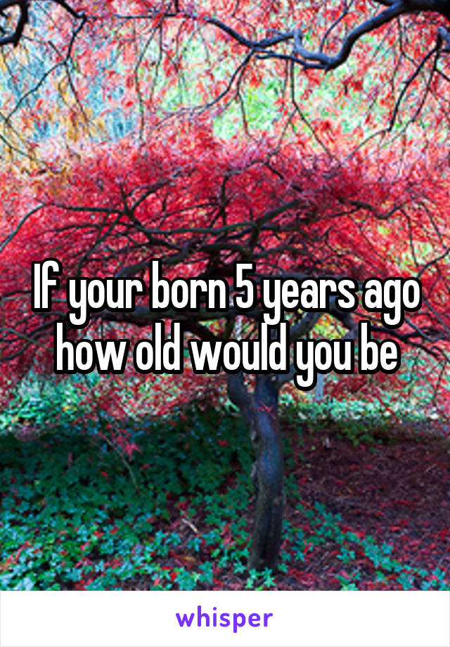 If your born 5 years ago how old would you be