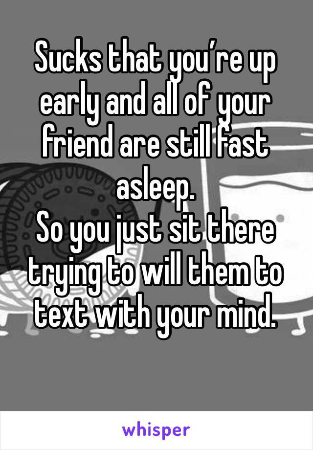 Sucks that you’re up early and all of your friend are still fast asleep.
So you just sit there trying to will them to text with your mind.