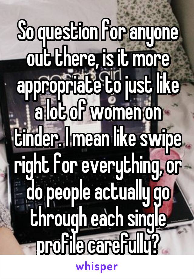 So question for anyone out there, is it more appropriate to just like a lot of women on tinder. I mean like swipe right for everything, or do people actually go through each single profile carefully?