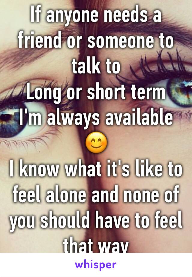 If anyone needs a friend or someone to talk to 
Long or short term 
I'm always available 😊 
I know what it's like to feel alone and none of you should have to feel that way 