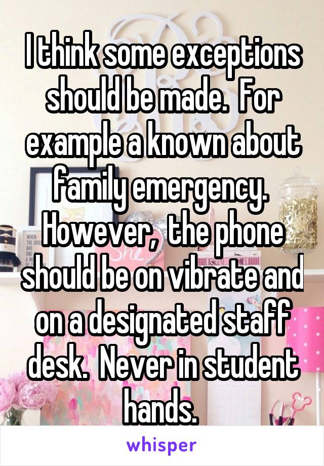 I think some exceptions should be made.  For example a known about family emergency.  However,  the phone should be on vibrate and on a designated staff desk.  Never in student hands. 