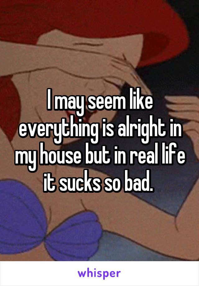 I may seem like everything is alright in my house but in real life it sucks so bad. 