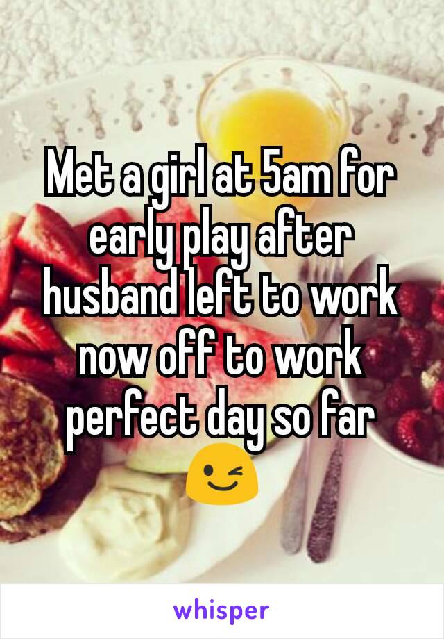 Met a girl at 5am for early play after  husband left to work now off to work perfect day so far 😉