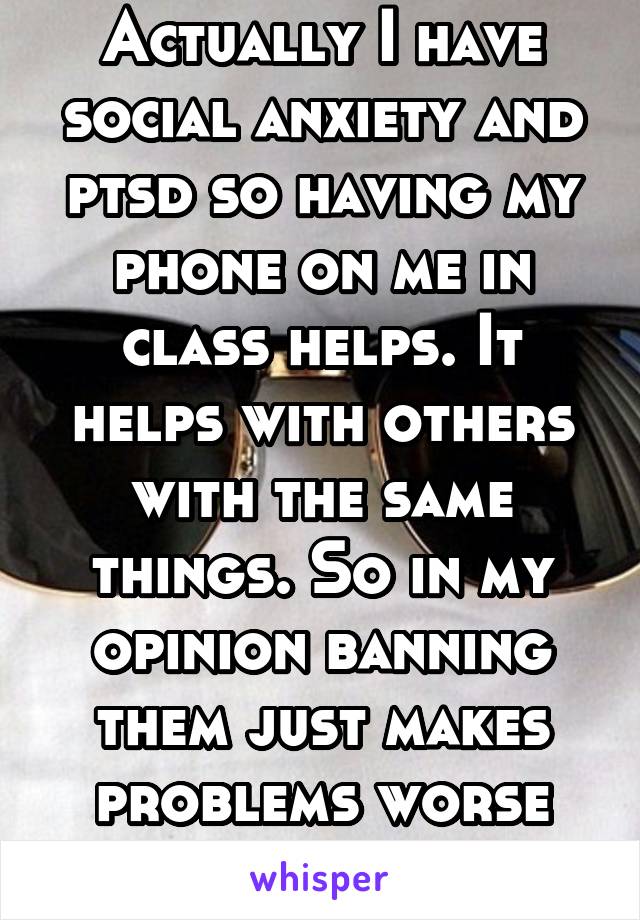 Actually I have social anxiety and ptsd so having my phone on me in class helps. It helps with others with the same things. So in my opinion banning them just makes problems worse for others