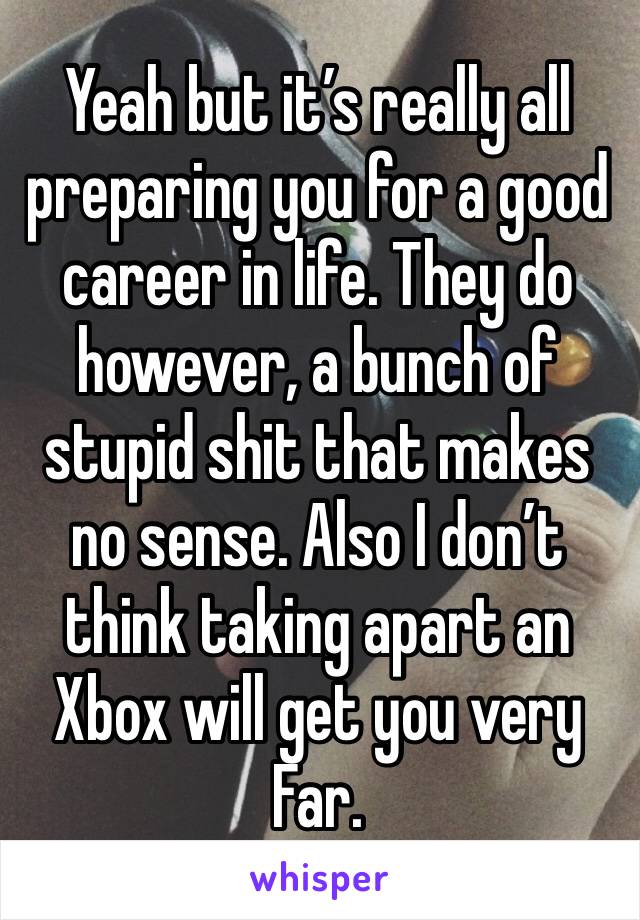 Yeah but it’s really all preparing you for a good career in life. They do however, a bunch of stupid shit that makes no sense. Also I don’t think taking apart an Xbox will get you very Far. 