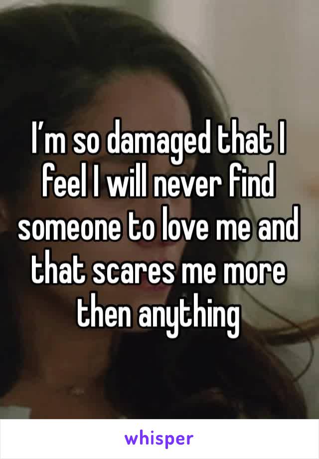 I’m so damaged that I feel I will never find someone to love me and that scares me more then anything 