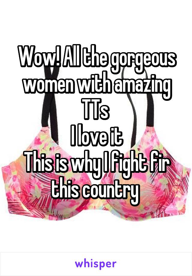 Wow! All the gorgeous women with amazing TTs 
I love it
This is why I fight fir this country 
