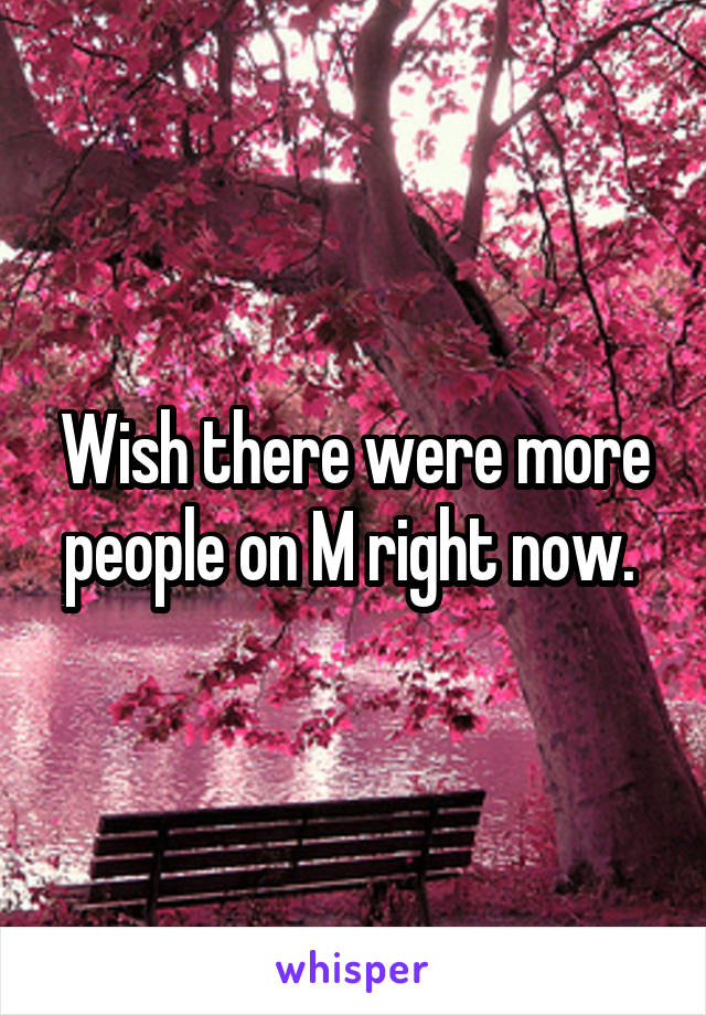 Wish there were more people on M right now. 