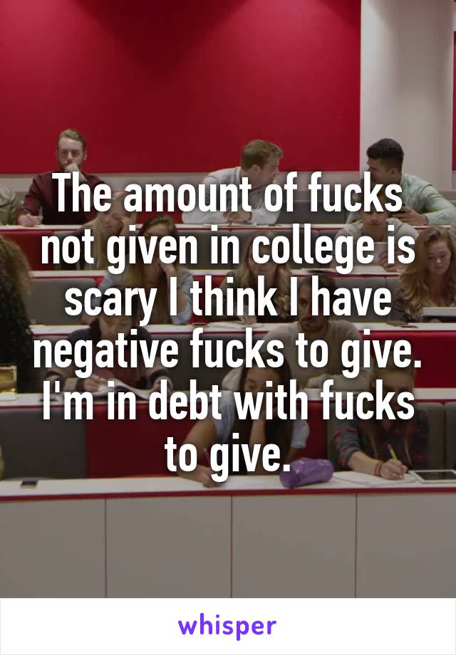 The amount of fucks not given in college is scary I think I have negative fucks to give. I'm in debt with fucks to give.