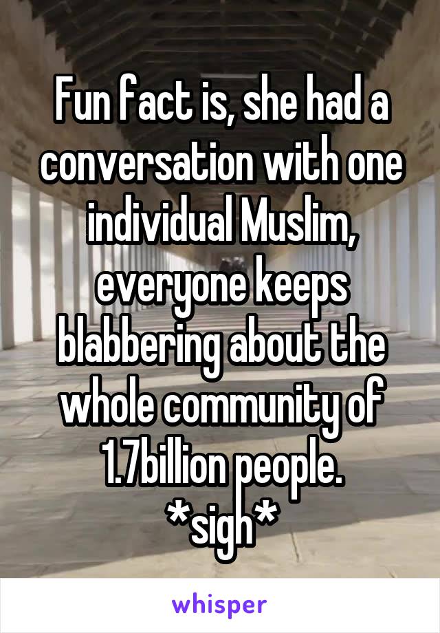 Fun fact is, she had a conversation with one individual Muslim, everyone keeps blabbering about the whole community of 1.7billion people.
*sigh*