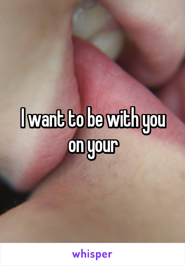 I want to be with you on your