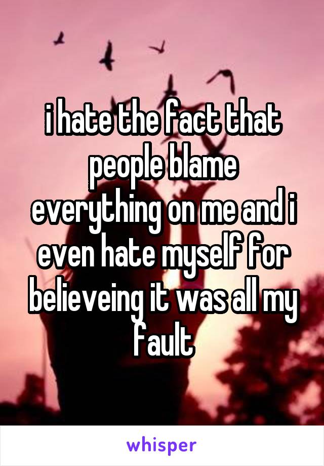 i hate the fact that people blame everything on me and i even hate myself for believeing it was all my fault