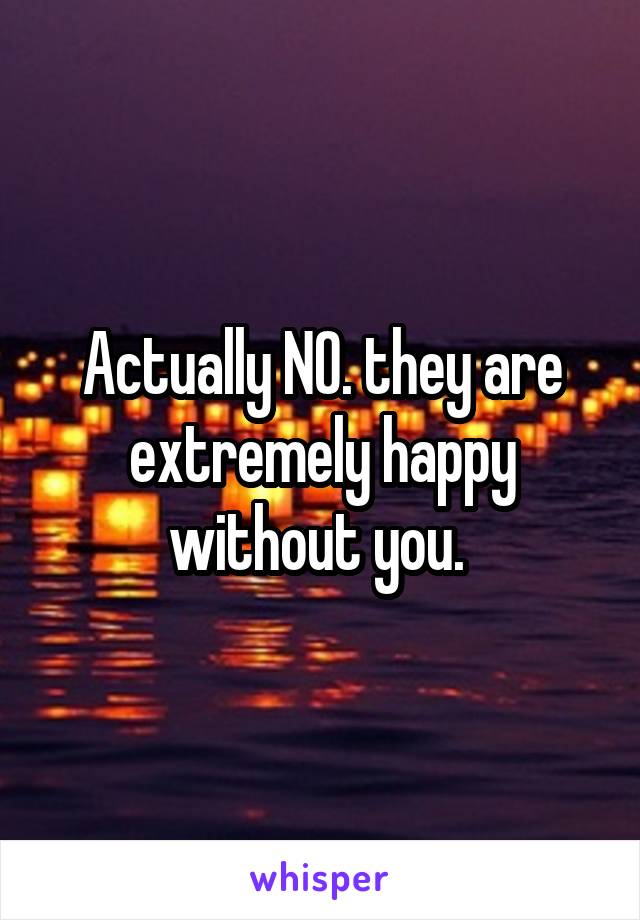 Actually NO. they are extremely happy without you. 