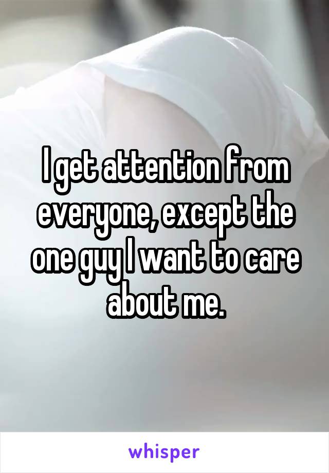 I get attention from everyone, except the one guy I want to care about me.