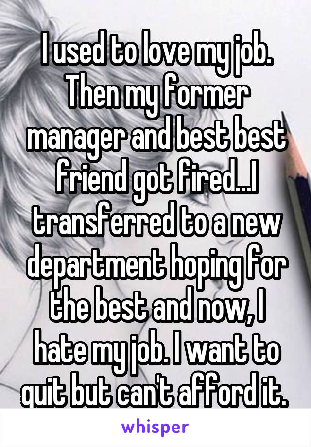 I used to love my job. Then my former manager and best best friend got fired...I transferred to a new department hoping for the best and now, I hate my job. I want to quit but can't afford it. 