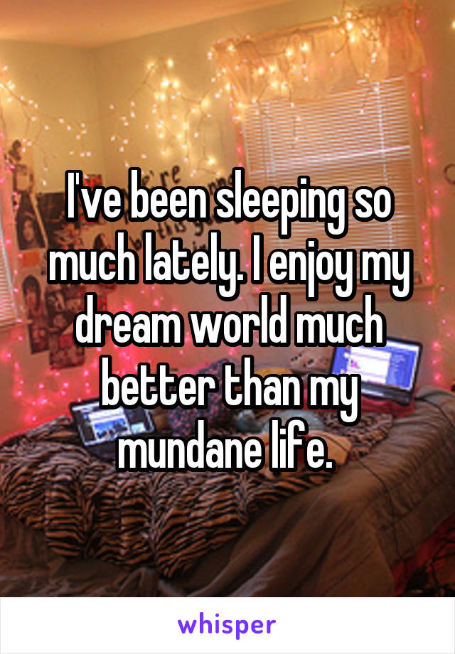 I've been sleeping so much lately. I enjoy my dream world much better than my mundane life. 