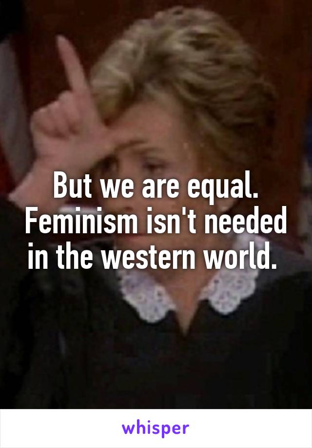 But we are equal. Feminism isn't needed in the western world. 