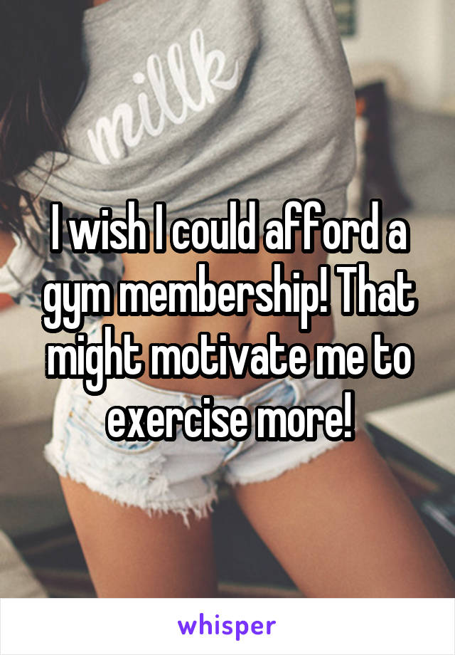 I wish I could afford a gym membership! That might motivate me to exercise more!