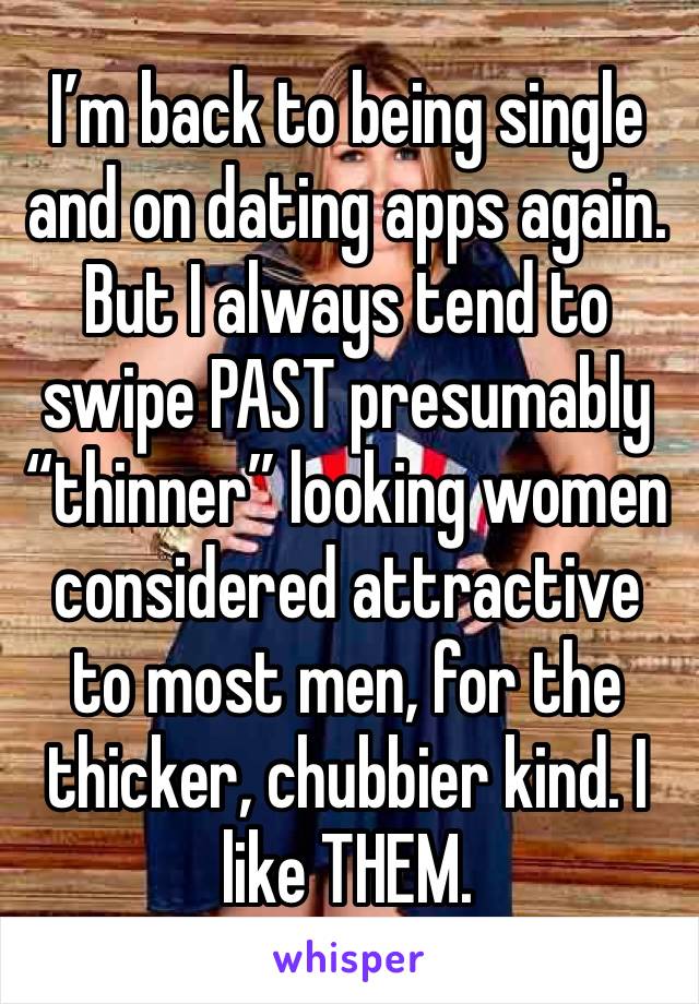 I’m back to being single and on dating apps again. But I always tend to swipe PAST presumably “thinner” looking women considered attractive to most men, for the thicker, chubbier kind. I like THEM.