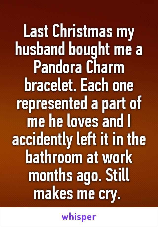 Last Christmas my husband bought me a Pandora Charm bracelet. Each one represented a part of me he loves and I accidently left it in the bathroom at work months ago. Still makes me cry. 