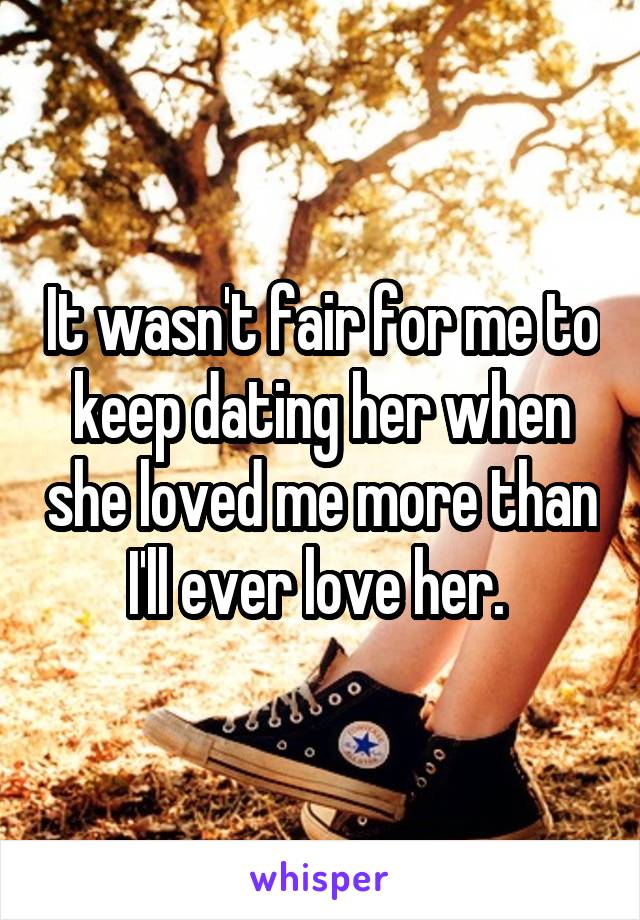 It wasn't fair for me to keep dating her when she loved me more than I'll ever love her. 