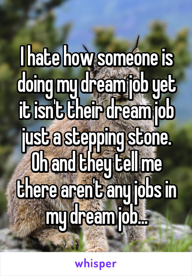 I hate how someone is doing my dream job yet it isn't their dream job just a stepping stone. Oh and they tell me there aren't any jobs in my dream job...