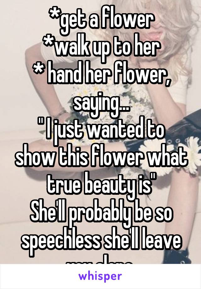 *get a flower
*walk up to her
* hand her flower, saying...
" I just wanted to show this flower what true beauty is"
She'll probably be so speechless she'll leave you alone.