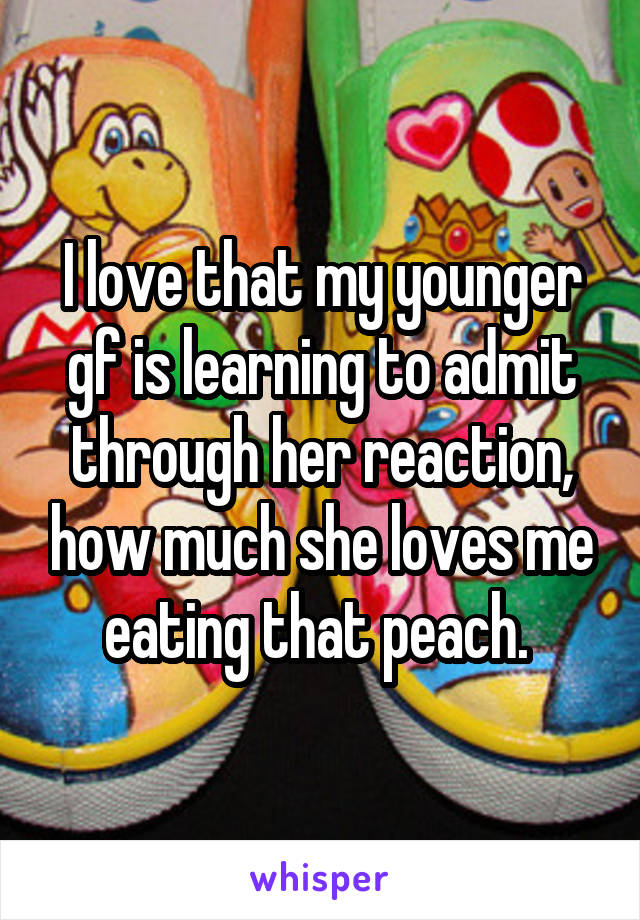 I love that my younger gf is learning to admit through her reaction, how much she loves me eating that peach. 