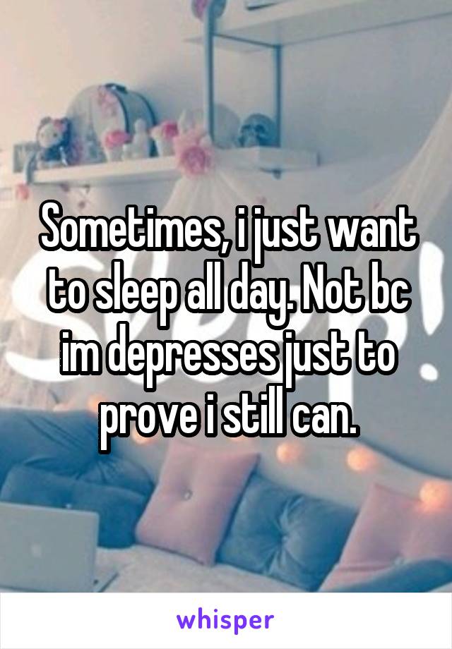 Sometimes, i just want to sleep all day. Not bc im depresses just to prove i still can.