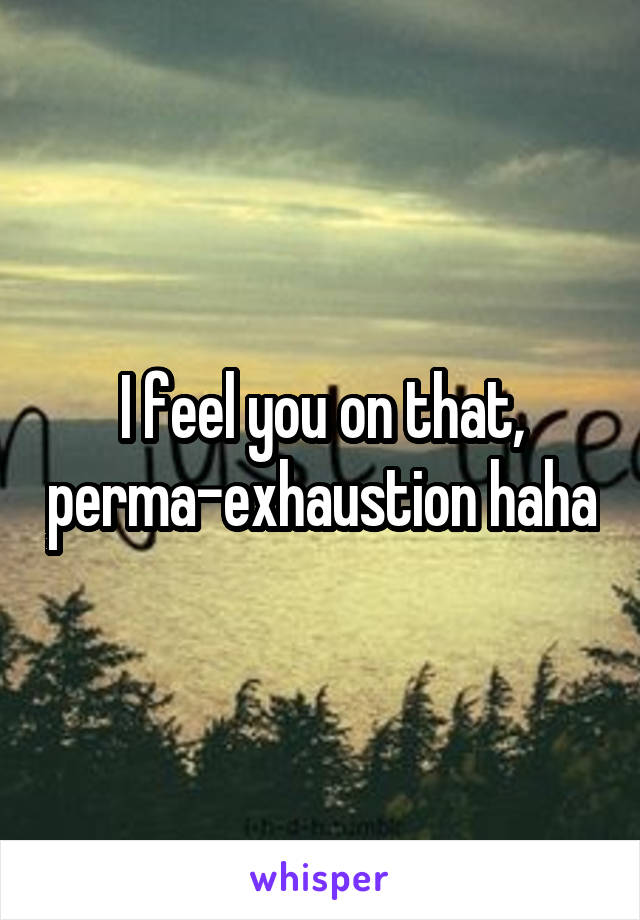 I feel you on that, perma-exhaustion haha