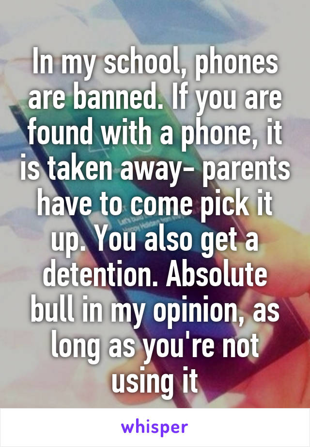 In my school, phones are banned. If you are found with a phone, it is taken away- parents have to come pick it up. You also get a detention. Absolute bull in my opinion, as long as you're not using it