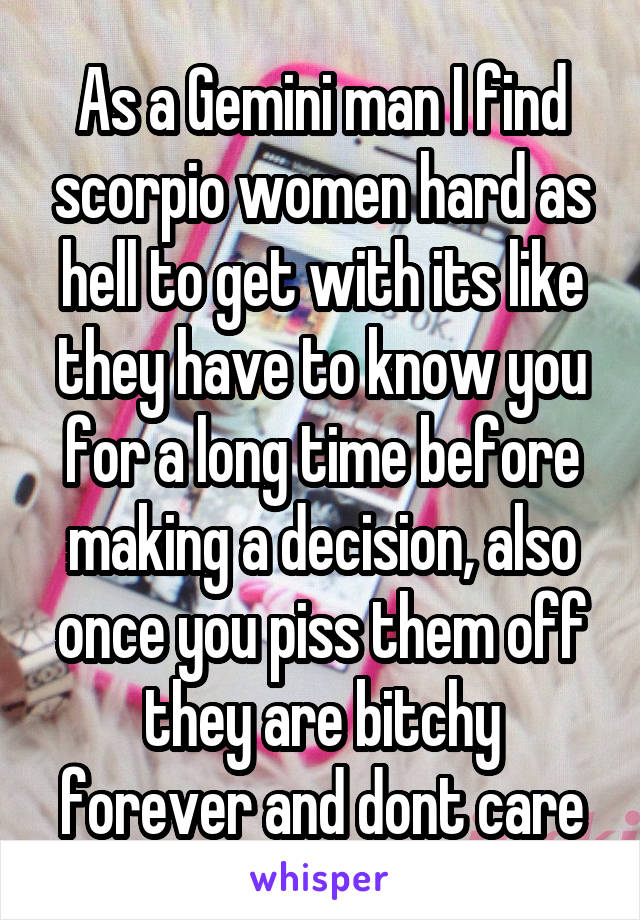 As a Gemini man I find scorpio women hard as hell to get with its like they have to know you for a long time before making a decision, also once you piss them off they are bitchy forever and dont care