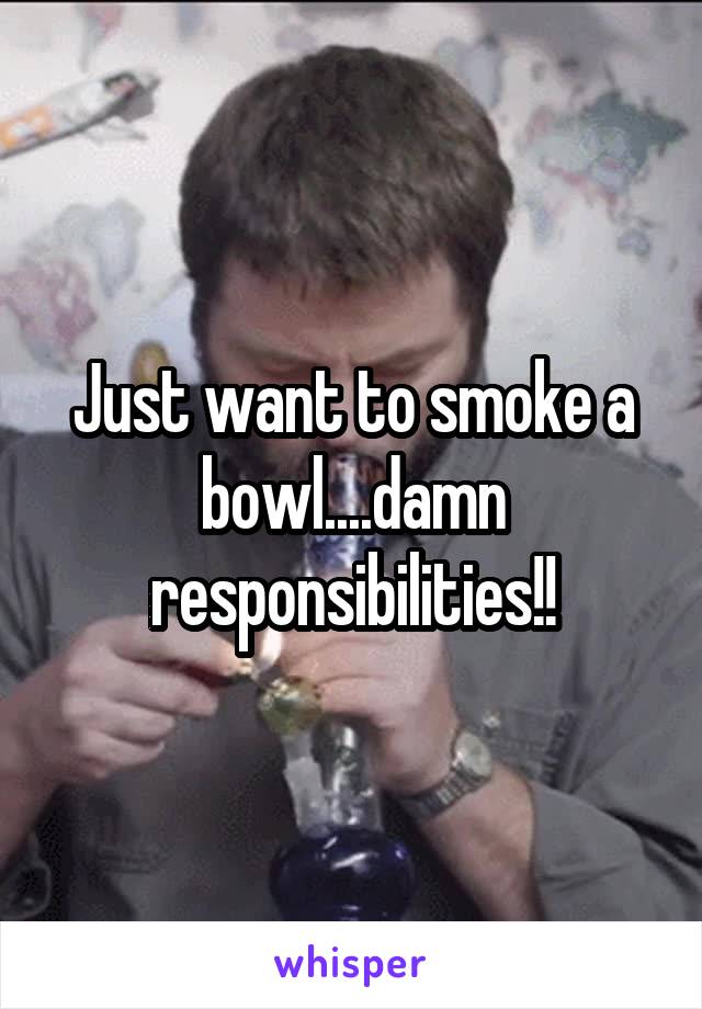 Just want to smoke a bowl....damn responsibilities!!