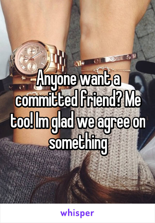 Anyone want a committed friend? Me too! Im glad we agree on something