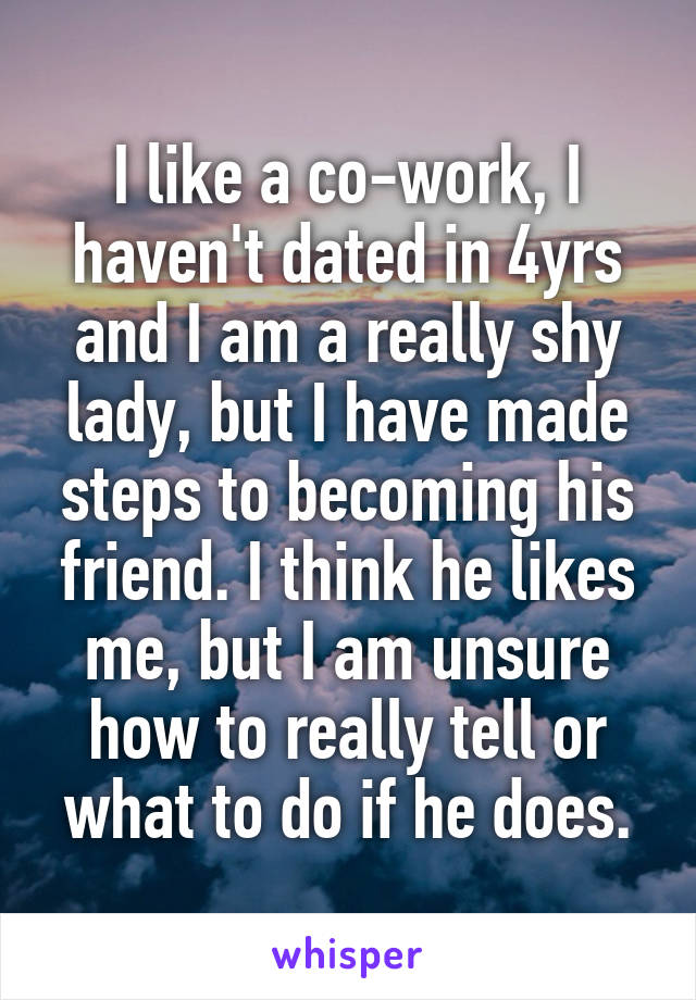 I like a co-work, I haven't dated in 4yrs and I am a really shy lady, but I have made steps to becoming his friend. I think he likes me, but I am unsure how to really tell or what to do if he does.