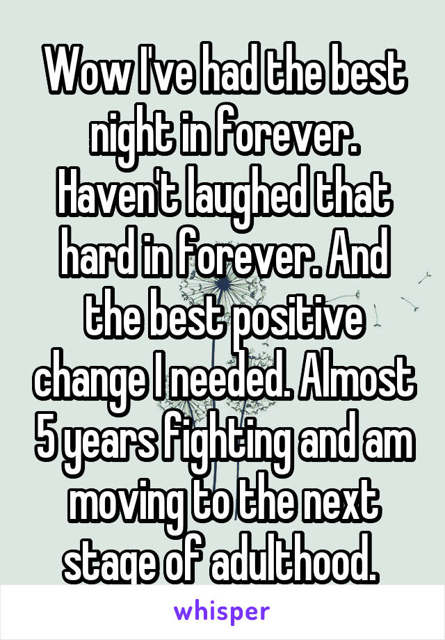 Wow I've had the best night in forever. Haven't laughed that hard in forever. And the best positive change I needed. Almost 5 years fighting and am moving to the next stage of adulthood. 