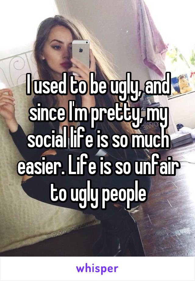 I used to be ugly, and since I'm pretty, my social life is so much easier. Life is so unfair to ugly people