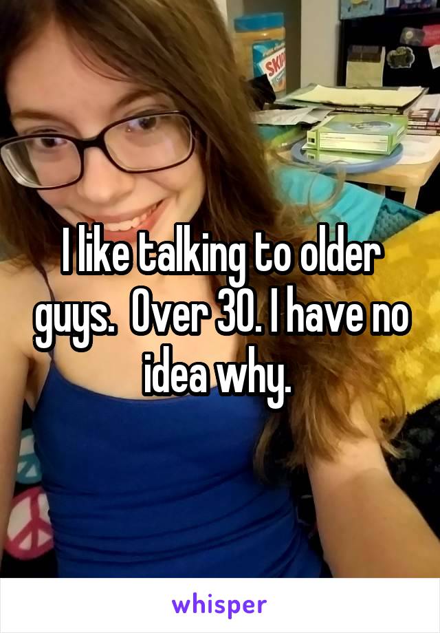 I like talking to older guys.  Over 30. I have no idea why. 
