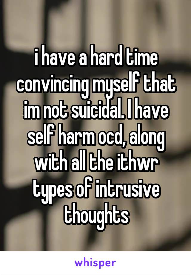 i have a hard time convincing myself that im not suicidal. I have self harm ocd, along with all the ithwr types of intrusive thoughts
