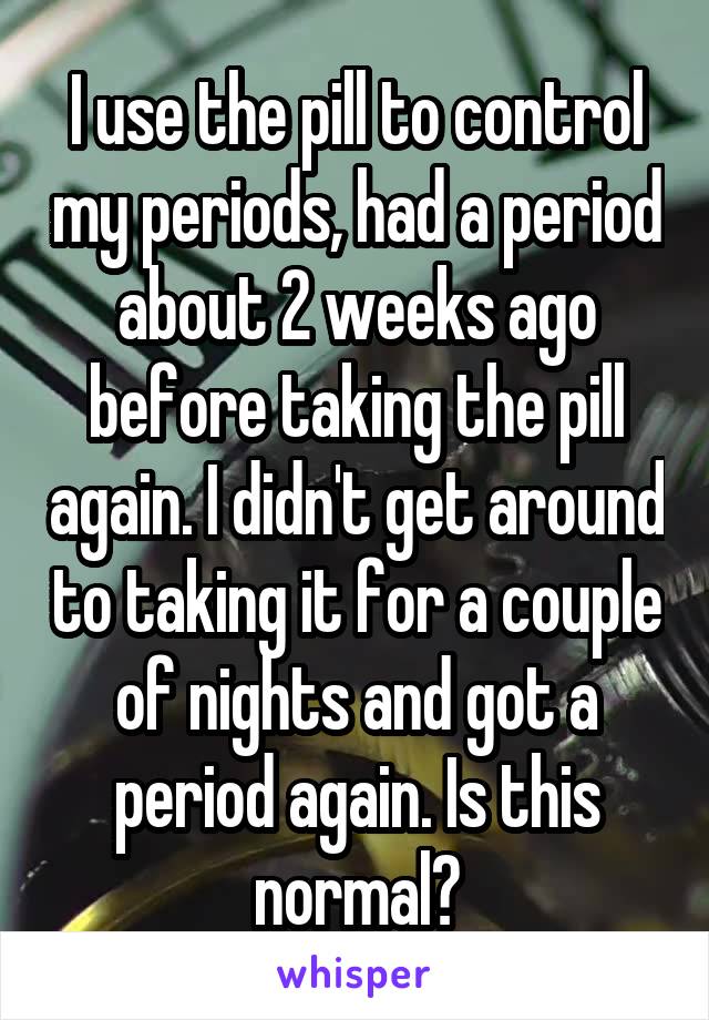I use the pill to control my periods, had a period about 2 weeks ago before taking the pill again. I didn't get around to taking it for a couple of nights and got a period again. Is this normal?
